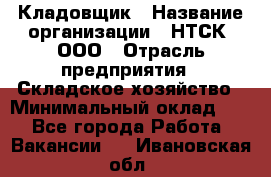 Кладовщик › Название организации ­ НТСК, ООО › Отрасль предприятия ­ Складское хозяйство › Минимальный оклад ­ 1 - Все города Работа » Вакансии   . Ивановская обл.